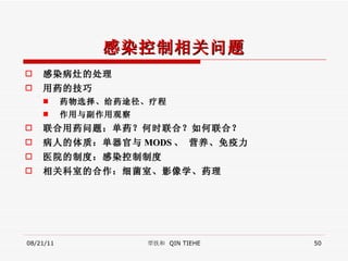感染控制相关问题 感染病灶的处理 用药的技巧 药物选择、给药途径、疗程 作用与副作用观察 联合用药问题：单药？何时联合？如何联合？ 病人的体质：单器官与 MODS 、 营养、免疫力 医院的制度：感染控制制度 相关科室的合作：细菌室、影像学、药理 08/21/11 覃铁和  QIN TIEHE 