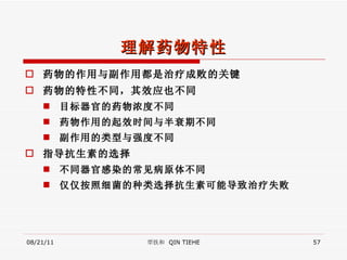 理解药物特性 药物的作用与副作用都是治疗成败的关键 药物的特性不同，其效应也不同 目标器官的药物浓度不同 药物作用的起效时间与半衰期不同 副作用的类型与强度不同 指导抗生素的选择 不同器官感染的常见病原体不同 仅仅按照细菌的种类选择抗生素可能导致治疗失败 08/21/11 覃铁和  QIN TIEHE 