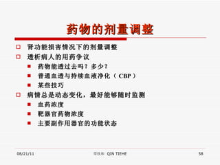 药物的剂量调整 肾功能损害情况下的剂量调整 透析病人的用药争议 药物能透过去吗？多少？ 普通血透与持续血液净化（ CBP ） 某些技巧 病情总是动态变化，最好能够随时监测 血药浓度 靶器官药物浓度 主要副作用器官的功能状态 08/21/11 覃铁和  QIN TIEHE 