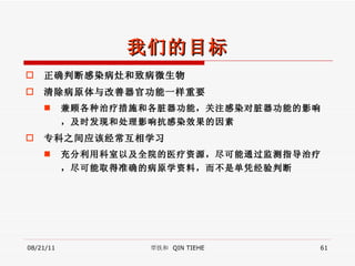我们的目标 正确判断感染病灶和致病微生物 清除病原体与改善器官功能一样重要 兼顾各种治疗措施和各脏器功能，关注感染对脏器功能的影响，及时发现和处理影响抗感染效果的因素 专科之间应该经常互相学习 充分利用科室以及全院的医疗资源，尽可能通过监测指导治疗，尽可能取得准确的病原学资料，而不是单凭经验判断 08/21/11 覃铁和  QIN TIEHE 