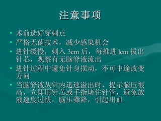 注意事项 术前选好穿刺点 严格无菌技术，减少感染机会 进针缓慢，刺入 3cm 后，每推进 lcm 拔出针芯，观察有无脑脊液流出 进针过程中避免针身摆动，不可中途改变方向 当脑脊液从针内迅速溢出时，提示脑压很高，立即用针芯或手指堵住针管，避免放液速度过快，脑压骤降，引起出血  