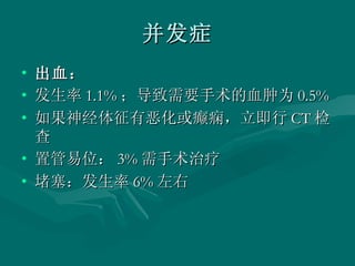 并发症 出血： 发生率 1.1% ；导致需要手术的血肿为 0.5%  如果神经体征有恶化或癫痫，立即行 CT 检查  置管易位： 3% 需手术治疗  堵塞：发生率 6% 左右  