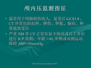 颅内压监测指征 最常用于颅脑损伤病人，复苏后 GCS3-8 ， CT 异常包括血肿、挫伤、肿胀、脑疝、和基底池受压 严重 TBI 伴 CT 正常有如下两项或以上者应进行 ICP 监测：年龄 >40, 单侧或双侧运动障碍 ,SBP<90mmHg Brain Trauma Foundation 2007   