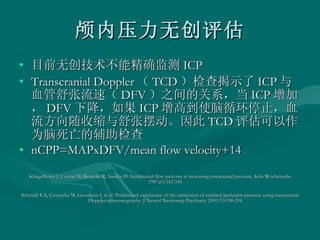 颅内压力无创评估 目前无创技术不能精确监测 ICP Transcranial Doppler （ TCD ）检查揭示了 ICP 与血管舒张流速（ DFV ）之间的关系，当 ICP 增加， DFV 下降，如果 ICP 增高到使脑循环停止，血流方向随收缩与舒张摆动。因此 TCD 评估可以作为脑死亡的辅助检查 nCPP=MAPxDFV/mean flow velocity+14 Klingelhofer J, Conrad B, Benecke R, Sander D. Intracranial flow patterns at increasing intracranial pressure. Klin Wochenschr 1987;65:542-545  Schmidt EA, Czosnyka M, Gooskens I, et al. Preliminary experience of the estimation of cerebral perfusion pressure using transcranial Doppler ultrasonography. J Neurol Neurosurg Psychiatry 2001;70:198-204  