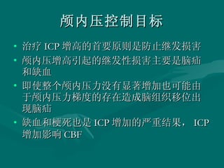 颅内压控制目标 治疗 ICP 增高的首要原则是防止继发损害 颅内压增高引起的继发性损害主要是脑疝和缺血 即使整个颅内压力没有显著增加也可能由于颅内压力梯度的存在造成脑组织移位出现脑疝 缺血和梗死也是 ICP 增加的严重结果， ICP 增加影响 CBF 