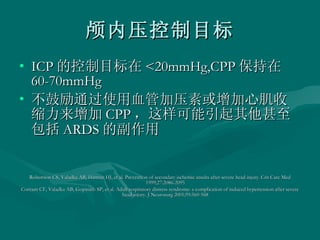颅内压控制目标 ICP 的控制目标在 <20mmHg,CPP 保持在 60-70mmHg 不鼓励通过使用血管加压素或增加心肌收缩力来增加 CPP ，这样可能引起其他甚至包括 ARDS 的副作用 Robertson CS, Valadka AB, Hannay HJ, et al. Prevention of secondary ischemic insults after severe head injury. Crit Care Med 1999;27:2086-2095  Contant CF, Valadka AB, Gopinath SP, et al. Adult respiratory distress syndrome: a complication of induced hypertension after severe head injury. J Neurosurg 2001;95:560-568  