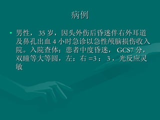 病例 男性， 35 岁，因头外伤后昏迷伴右外耳道及鼻孔出血 4 小时急诊以急性颅脑损伤收入院。入院查体：患者中度昏迷， GCS7 分，双瞳等大等圆，左：右 =3 ： 3 ，光反应灵敏  