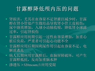甘露醇降低颅内压的问题 肾损害，尤其在血容量不足肾灌注减少时，甘露醇在肾小管处产生微结晶导致肾小管上皮损伤；尿中溶质增加，入球小动脉收缩，降低肾小球滤过率，引起肾损伤 甘露醇应用初期引起一过性血容量增加，加重心脏后负荷，严重者可引起心功能不全 甘露醇应用后期因利尿作用引起血容量不足、电解质紊乱 病人长期应用甘露醇后，血脑屏障破坏，可产生甘露醇抵抗，反而加重脑水肿 渗透压 >320mosm/l 应用受限 