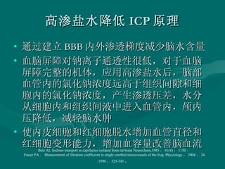 高渗盐水降低 ICP 原理 通过建立 BBB 内外渗透梯度减少脑水含量 血脑屏障对钠离子通透性很低，对于血脑屏障完整的机体，应用高渗盐水后，脑部血管内的氯化钠浓度远高于组织间隙和细胞内的氯化钠浓度，产生渗透压差，水分从细胞内和组织间液中进入血管内，颅内压降低，减轻脑水肿 使内皮细胞和红细胞脱水增加血管直径和红细胞变形能力，增加血容量改善脑血流 Betz AL Sodium transport in capillaries isolated from rat brain Neurochem,1983 ， 41(4) ： 1150 ． Fraser PA ． Measurement of filtration coefficient in single cerebral microvessels of the frog. Physiology ， 2004 ， 24 1990 ， 323-343 ． 