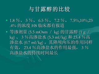 与甘露醇的比较 1.8 ％、 3 ％、 6.5 ％、 7.2 ％、 7.5%,10%,23.4% 的浓度 HS 临床都有报道 等渗剂量 (5.5 mOsm ／ kg) 的甘露醇 (1 g ／ kg) 、 3 ％高渗盐水 (5.3 ml/kg) 和 23.4 ％高渗盐水 (0.7 ml/kg) ，其降颅内压的作用同样有效， 23.4 ％高渗盐水的作用最强， 3 ％高渗盐水的持续时间最长 