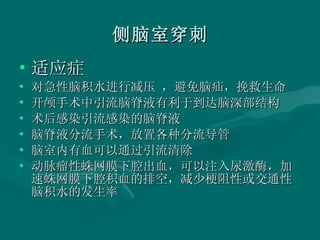 侧脑室穿刺 适应症 对急性脑积水进行减压 ，避免脑疝，挽救生命 开颅手术中引流脑脊液有利于到达脑深部结构 术后感染引流感染的脑脊液 脑脊液分流手术，放置各种分流导管 脑室内有血可以通过引流清除 动脉瘤性蛛网膜下腔出血，可以注入尿激酶，加速蛛网膜下腔积血的排空，减少梗阻性或交通性脑积水的发生率 