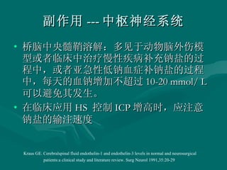 副作用 --- 中枢神经系统 桥脑中央髓鞘溶解：多见于动物脑外伤模型或者临床中治疗慢性疾病补充钠盐的过程中，或者亚急性低钠血症补钠盐的过程中，每天的血钠增加不超过 10-20 mmol/ L  可以避免其发生。 在临床应用 HS  控制 ICP 增高时，应注意钠盐的输注速度 Kraus GE. Cerebralspinal fluid endothelin-1 and endothelin-3 levels in normal and neurosurgical patients:a clinical study and literature review. Surg Neurol 1991,35:20-29   