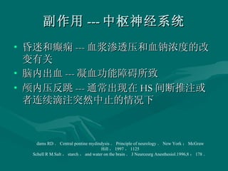副作用 --- 中枢神经系统 昏迷和癫痫 --- 血浆渗透压和血钠浓度的改变有关 脑内出血 --- 凝血功能障碍所致 颅内压反跳 --- 通常出现在 HS 间断推注或者连续滴注突然中止的情况下 dams RD ． Central pontine mydindysis ． Principle of neurology ． New York ： McGraw Hill ， 1997 ， 1125 Schell R M.Salt ， starch ， and water on the brain ． J Neurceurg Anesthesiol.1996,8 ： 178 ． 