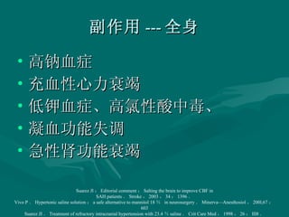 副作用 --- 全身 高钠血症 充血性心力衰竭 低钾血症、高氯性酸中毒、 凝血功能失调 急性肾功能衰竭 Suarez Jl ： Editorial comment ： Salting the brain to improve CBF in SAH patients ． Stroke ， 2003 ， 34 ： 1396 ． Vivo P ． Hypertonic saline solution ： a safe alternative to mannitol 18 ％  in neurosurgery ． Minerva—Anesthosiol ， 200l,67 ： 603 Suarez JI ． Treatment of refractory intracranial hypertension with 23.4 ％ saline ． Crit Care Med ， 1998 ， 26 ： Ill8 ． 