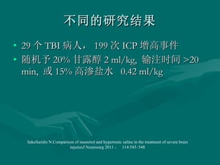 不同的研究结果 29 个 TBI 病人， 199 次 ICP 增高事件 随机予 20% 甘露醇 2 ml/kg,  输注时间 >20 min,  或 15% 高渗盐水  0.42 ml/kg Sakellaridis N.Comparison of mannitol and hypertonic saline in the treatment of severe brain injuriesJ Neurosurg 2011 ，  114:545–548 