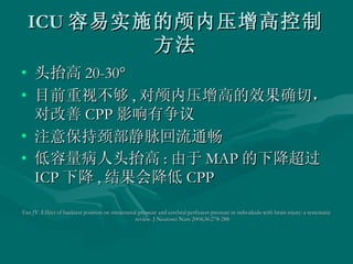 ICU 容易实施的颅内压增高控制方法 头抬高 20-30 ° 目前重视不够 , 对颅内压增高的效果确切，对改善 CPP 影响有争议 注意保持颈部静脉回流通畅 低容量病人头抬高 : 由于 MAP 的下降超过 ICP 下降 , 结果会降低 CPP Fan JY. Effect of backrest position on intracranial pressure and cerebral perfusion pressure in individuals with brain injury: a systematic review. J Neurosci Nurs 2004;36:278-288  