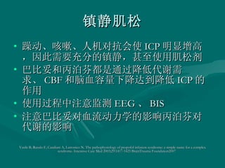 镇静肌松 躁动、咳嗽、人机对抗会使 ICP 明显增高，因此需要充分的镇静，甚至使用肌松剂 巴比妥和丙泊芬都是通过降低代谢需求、 CBF 和脑血容量下降达到降低 ICP 的作用 使用过程中注意监测 EEG 、 BIS 注意巴比妥对血流动力学的影响丙泊芬对代谢的影响 Vasile B, Rasulo F, Candiani A, Latronico N. The pathophysiology of propofol infusion syndrome: a simple name for a complex syndrome. Intensive Care Med 2003;29:1417-1425 BrainTrauma Foundation2007 