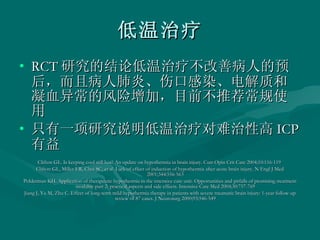 低温治疗 RCT 研究的结论低温治疗不改善病人的预后，而且病人肺炎、伤口感染、电解质和凝血异常的风险增加，目前不推荐常规使用 只有一项研究说明低温治疗对难治性高 ICP 有益 Clifton GL. Is keeping cool still hot? An update on hypothermia in brain injury. Curr Opin Crit Care 2004;10:116-119  Clifton GL, Miller ER, Choi SC, et al. Lack of effect of induction of hypothermia after acute brain injury. N Engl J Med 2001;344:556-563  Polderman KH. Application of therapeutic hypothermia in the intensive care unit. Opportunities and pitfalls of promising treatment modality-part 2: practical aspects and side effects. Intensive Care Med 2004;30:757-769  Jiang J, Yu M, Zhu C. Effect of long-term mild hypothermia therapy in patients with severe traumatic brain injury: 1-year follow-up review of 87 cases. J Neurosurg 2000;93:546-549  