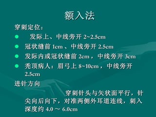 额入法 穿刺定位： 发际上、中线旁开 2~2.5cm 冠状缝前 1cm 、中线旁开 2.5cm 发际内或冠状缝前 2cm ，中线旁开 3cm 秃顶病人：眉弓上 8~10cm ，中线旁开 2.5cm 进针方向 穿刺针头与矢状面平行，针尖向后向下，对准两侧外耳道连线，刺入深度约 4.0 ～ 6.0cm  