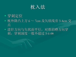 枕入法 穿刺定位 枕外隆凸上方 6 ～ 7cm 及矢状线旁 3-4cm 交点 进针方向与矢状面平行，对准眉嵴方向穿刺，穿刺深度一般不超过 5-6 ㎝ 