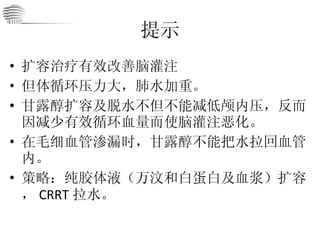 提示 扩容治疗有效改善脑灌注 但体循环压力大，肺水加重。 甘露醇扩容及脱水不但不能减低颅内压，反而因减少有效循环血量而使脑灌注恶化。 在毛细血管渗漏时，甘露醇不能把水拉回血管内。 策略：纯胶体液（万汶和白蛋白及血浆）扩容， CRRT 拉水。 