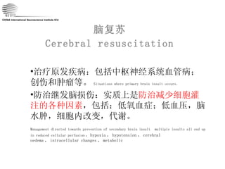 脑复苏 Cerebral resuscitation CHINA International Neuroscience Institute ICU 治疗原发疾病：包括中枢神经系统血管病；创伤和肿瘤等。 Situations where primary brain insult occurs. 防治继发脑损伤：实质上是 防治减少细胞灌注的各种因素 ，包括：低氧血症；低血压，脑水肿，细胞内改变，代谢。 Management directed towards prevention of secondary brain insult   multiple insults all end up in reduced cellular perfusion ： hypoxia ， hypotension ， cerebral oedema ， intracellular changes ， metabolic 