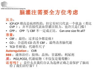脑灌注需要全方位考虑 压力 ： ICP:ICP 增高是病理性的，但它有时只代表一个状态（类比 CVP ）；并不直接代表血管灌注阻力，也许只是门槛！ CPP ： CPP  与 CBF 不一定成正比。 Can one size fit all? 容量 ： CBF ；最佳：过多过少都是祸 ! CO ；合适的 CO 改善 CBF ，最终改善脑代谢 TCD 作桥梁；代谢作尺子 Autoregulation ： CVR BBB ：液体治疗：胶体；晶体；甘露醇；利尿剂 质 ： PO2,PCO2, 代谢底物（不仅仅是葡萄糖） 还有吗？： 是什么在我们自认为选择正确之前保护了脑而给了我们治疗窗？！ CHINA International Neuroscience Institute ICU 