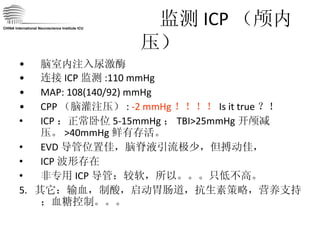 监测 ICP （颅内压） 脑室内注入尿激酶 连接 ICP 监测 :110 mmHg MAP: 108(140/92) mmHg CPP （脑灌注压） :  -2 mmHg ！！！！ Is it true ？！ ICP ：正常卧位 5-15mmHg ； TBI>25mmHg 开颅减压。 >40mmHg 鲜有存活。 EVD 导管位置佳，脑脊液引流极少，但搏动佳， ICP 波形存在 非专用 ICP 导管：较软，所以。。。只低不高。  5.  其它：输血，制酸，启动胃肠道，抗生素策略，营养支持；血糖控制。。。 CHINA International Neuroscience Institute ICU 