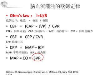 Ohm‘s law ： I=U/R 欧姆定律：电流  =  电压  /  电阻 CBF   =   (CAP  -  JVP)  /  CVR CBF ：脑血流量； CAP: 颈动脉压； JVP ：颈静脉压； CVR ：脑血管阻力 CBF  =  CPP / CVR CPP: 脑灌注压 CPP  =  MAP – ICP MAP: 平均动脉压； ICP ：颅内压 MAP = CO  *  SVR 脑血流灌注的欧姆定律 Wilkins, RS. Neurosurgery. 2nd ed, Vol. 1, McGraw-Hill, New York 1996. p.347. 