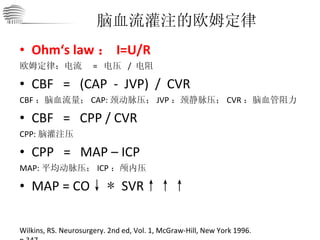 Ohm‘s law ： I=U/R 欧姆定律：电流  =  电压  /  电阻 CBF   =   (CAP  -  JVP)  /  CVR CBF ：脑血流量； CAP: 颈动脉压； JVP ：颈静脉压； CVR ：脑血管阻力 CBF  =  CPP / CVR CPP: 脑灌注压 CPP  =  MAP – ICP MAP: 平均动脉压； ICP ：颅内压 MAP = CO ↓   *  SVR ↑↑↑ 脑血流灌注的欧姆定律 Wilkins, RS. Neurosurgery. 2nd ed, Vol. 1, McGraw-Hill, New York 1996. p.347. 