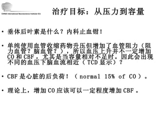 治疗目标：从压力到容量 垂体后叶素是什么？内科止血钳！ 单纯使用血管收缩药物升压但增加了血管阻力（阻力血管？脑血管？），所以血压上升并不一定增加 CO 和 CBF ，尤其是当容量相对不足时。因此会出现不同的血压下脑血流相近（ TCD 显示）？ CBF 是心脏的后负荷！（ normal 15% of CO ）。 理论上，增加 CO 应该可以一定程度增加 CBF 。 CHINA International Neuroscience Institute ICU 