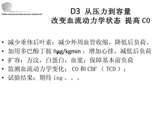 D3  从压力到容量 改变血流动力学状态   提高 CO 减少垂体后叶素：减少外周血管收缩，降低后负荷。 加用多巴酚丁胺 8 μ g/kgmin ： 增加心排，减低后负荷 扩容：万汶，白蛋白，血浆；保障基本前负荷 监测血流动力学变化； CO 和 CBF （ TCD ）； 试验结果：期待 ing 。。。 CHINA International Neuroscience Institute ICU 