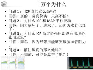 十万个为什么 问题 1 ： ICP 真的这么高吗？ 回答：真的！货真价实；只高不低！ 问题 2 ：为什么 ICP 和 MAP 平行波动 回答：因为脑坏了，进水了。还因为水管也坏了。 问题 3 ：为什么 ICP 高过舒张压却没有出现舒张期返流？ 回答：简单！因为舒张压能够突破脑血管阻力。 问题 4 ：灌注压真的那么低吗？ 回答：不知道，可能是算错了吧？！ 