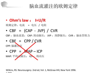 Ohm‘s law ： I=U/R 欧姆定律：电流  =  电压  /  电阻 CBF   =   (CAP  -  JVP)  /  CVR CBF ：脑血流量； CAP: 颈动脉压； JVP ：颈静脉压； CVR ：脑血管阻力 CBF  =  CPP / CVR CPP: 脑灌注压 CPP  =  MAP – ICP MAP: 平均动脉压； ICP ：颅内压 脑血流灌注的欧姆定律 Wilkins, RS. Neurosurgery. 2nd ed, Vol. 1, McGraw-Hill, New York 1996. p.347. 