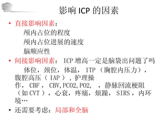 影响 ICP 的因素 直接影响因素 ： 颅内占位的程度 颅内占位进展的速度 脑顺应性 间接影响因素 ： ICP 增高一定是脑袋出问题了吗 体位，颈位，体温， ITP （胸腔内压力），腹腔高压（ IAP ） , 护理操作， CBF ， CBV,PCO2,PO2,  ，静脉回流梗阻（如 CVT ），心衰，疼痛，烦躁， SIRS ，内环境… 还需要考虑： 局部和全脑 