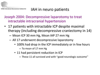 IAH in neuro patients Joseph 2004: Decompressive laparotomy to treat intractable intracranial hypertension 17 patients with intractable ICP despite maximal therapy (including decompressive craniectomy in 14) Mean ICP 30 mm Hg, Mean IAP 27 mm Hg  All 17 underwent decompressive laparotomy  100% had drop in the ICP immediately or in few hours  To mean of 17 mm Hg 11 had persistent reduction in ICP These 11 all survived and with  “ good neurologic outcome ” CHINA International Neuroscience Institute ICU 