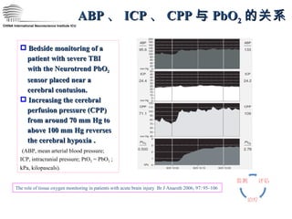CHINA International Neuroscience Institute ICU ABP 、 ICP 、 CPP 与 PbO 2 的关系 Bedside monitoring of a  patient with severe TBI  with the Neurotrend PbO 2   sensor placed near a  cerebral contusion.  Increasing the cerebral  perfusion pressure (CPP)  from around 70 mm Hg to  above 100 mm Hg reverses  the cerebral hypoxia . (ABP, mean arterial blood pressure; ICP, intracranial pressure; PtO 2  = PbO 2  ; kPa, kilopascals). The role of tissue oxygen monitoring in patients with acute brain injury  Br J Anaesth 2006; 97: 95–106 