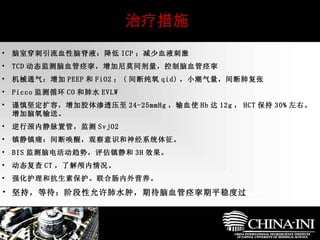 　  治疗措施 脑室穿刺引流血性脑脊液：降低 ICP ；减少血液刺激 TCD 动态监测脑血管痉挛，增加尼莫同剂量，控制脑血管痉挛 机械通气：增加 PEEP 和 FiO2 ； ( 间断纯氧 qid) ，小潮气量，间断肺复张 Picco 监测循环 CO 和肺水 EVLW 谨慎坚定扩容，增加胶体渗透压至 24-25mmHg ，输血使 Hb 达 12g ， HCT 保持 30% 左右。增加脑氧输送。 逆行颈内静脉置管，监测 SvjO2 镇静镇痛：间断唤醒，观察意识和神经系统体征。 BIS 监测脑电活动趋势，评估镇静和 3H 效果。 动态复查 CT ，了解颅内情况。 强化护理和抗生素保护。联合肠内外营养。 坚持，等待：阶段性允许肺水肿，期待脑血管痉挛期平稳度过 