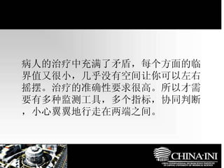 　  病人的治疗中充满了矛盾，每个方面的临界值又很小，几乎没有空间让你可以左右摇摆。治疗的准确性要求很高。所以才需要有多种监测工具，多个指标，协同判断，小心翼翼地行走在两端之间。 