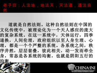 　  道就是自然法则。这种自然法则在中国的文化传统中，被理论化为一个天人感应的庞大的复杂系统。在这一系统中，天体运行，四季递换，人间伦理，政府组织以至人身生理、心理，都是一个个严整的系统。各系统之间，秩序井然，层层套叠，彼此相关，动一发而牵全身，常态是各系统的均衡，也就是阴阳五行的均衡。  老子曰：人法地，地法天，天法道，道法自然  