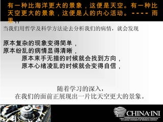 　  ，  当我们用哲学及科学方法论去分析我们的病情，就会发现 原本复杂的现象变得简单， 原本纷乱的病情显得清晰， 原本束手无措的时候就会找到方向， 原本心绪凌乱的时候就会变得自信， 随着学习的深入， 在我们的面前正展现出一片比天空更大的景象。   有一种比海洋更大的景象，这便是天空。有一种比天空更大的景象，这便是人的内心活动。 ---- 雨果 种  