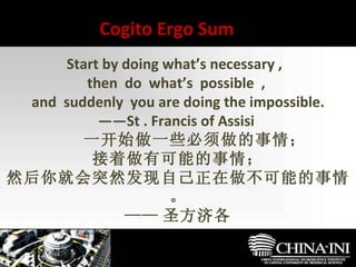 　  Start by doing what’s necessary ,  then  do  what’s  possible  ,  and  suddenly  you are doing the impossible. —— St . Francis of Assisi  　　一开始做一些必须做的事情； 接着做有可能的事情； 然后你就会突然发现自己正在做不可能的事情。 —— 圣方济各 Cogito Ergo Sum 