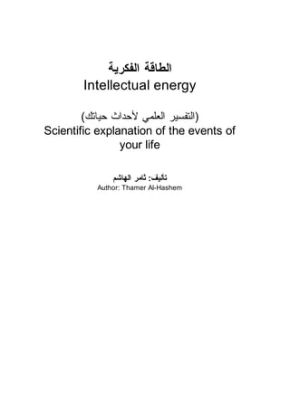 ‫ﺍﻟﻄﺎﻗﺔ ﺍﻟﻔﻜﺮﻳﺔ‬
        Intellectual energy

        (‫)ﺍﻟﺘﻔﺴﻴﺮ ﺍﻟﻌﻠﻤﻲ ﻷﺣﺪﺍﺙ ﺣﻴﺎﺗﻚ‬
Scientific explanation of the events of
                your life

              ‫ﺗﺄﻟﻴﻒ: ﺛﺎﻣﺮ ﺍﻟﻬﺎﺷﻢ‬
          Author: Thamer Al-Hashem




                                          1
 