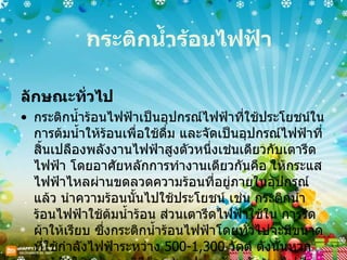 กระติกน้ำร้อนไฟฟ้า ลักษณะทั่วไป กระติกน้ำร้อนไฟฟ้าเป็นอุปกรณ์ไฟฟ้าที่ใช้ประโยชน์ในการต้มน้ำให้ร้อนเพื่อใช้ดื่ม และจัดเป็นอุปกรณ์ไฟฟ้าที่สิ้นเปลืองพลังงานไฟฟ้าสูงตัวหนึ่งเช่นเดียวกับเตารีดไฟฟ้า โดยอาศัยหลักการทำงานเดียวกันคือ ให้กระแสไฟฟ้าไหลผ่านขดลวดความร้อนที่อยู่ภายในอุปกรณ์ แล้ว นำความร้อนนั้นไปใช้ประโยชน์ เช่น กระติกน้ำร้อนไฟฟ้าใช้ต้มน้ำร้อน ส่วนเตารีดไฟฟ้าใช้ใน การรีดผ้าให้เรียบ ซึ่งกระติกน้ำร้อนไฟฟ้าโดยทั่วไปจะมีขนาดที่ใช้กำลังไฟฟ้าระหว่าง  500-1,300  วัตต์ ดังนั้นหากเรารู้จักใช้อย่างถูกวิธีก็จะช่วยประหยัดพลังงานไฟฟ้าลงได้  
