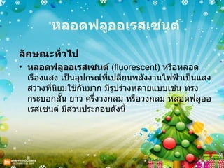 หลอดฟลูออเรสเซนต์ ลักษณะทั่วไป หลอดฟลูออเรสเซนต์  ( fluorescent)  หรือหลอดเรืองแสง เป็นอุปกรณ์ที่เปลี่ยนพลังงานไฟฟ้าเป็นแสงสว่างที่นิยมใช้กันมาก มีรูปร่างหลายแบบเช่น ทรงกระบอกสั้น ยาว ครึ่งวงกลม หรือวงกลม หลอดฟลูออเรสเซนต์ มีส่วนประกอบดังนี้ 