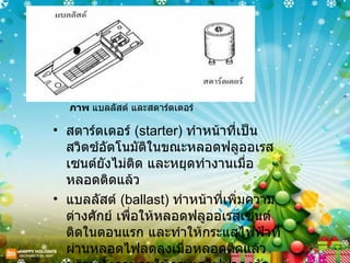ภาพ  แบลลัสต์ และสตาร์ตเตอร์  สตาร์ตเตอร์  ( starter)  ทำหน้าที่เป็นสวิตซ์อัตโนมัติในขณะหลอดฟลูออเรสเซนต์ยังไม่ติด และหยุดทำงานเมื่อหลอดติดแล้ว  แบลลัสต์  ( ballast)  ทำหน้าที่เพิ่มความต่างศักย์ เพื่อให้หลอดฟลูออเรสเซนต์ติดในตอนแรก และทำให้กระแสไฟฟ้าที่ผ่านหลอดไฟลดลงเมื่อหลอดติดแล้ว พร้อมทั้งควบคุมให้กระแสไฟฟ้าคงตัว  