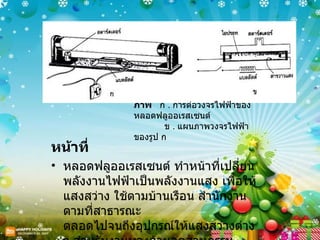 ภาพ  ก  .  การต่อวงจรไฟฟ้าของหลอดฟลูออเรสเซนต์   ข  .  แผนภาพวงจรไฟฟ้าของรูป ก  หน้าที่ หลอดฟลูออเรสเซนต์ ทำหน้าที่เปลี่ยนพลังงานไฟฟ้าเป็นพลังงานแสง เพื่อให้แสงสว่าง ใช้ตามบ้านเรือน สำนักงาน ตามที่สาธารณะ ตลอดไปจนถึงอุปกรณ์ให้แสงสว่างต่าง ๆ สำหรับงานทางด้านอุตสาหกรรม 