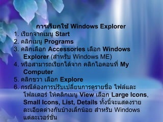 การเรียกใช้  Windows Explorer   1.  เรียกจากเมนู  Start  2.  คลิกเมนู  Programs   3.  คลิกเลือก  Accessories   เลือก  Windows Explorer  ( สำหรับ  Windows ME)  4.  หรือสามารถเรียกได้จาก คลิกไอคอนที่  My Computer   5.  คลิกขวา เลือก  Explore  6.  กรณีต้องการปรับเปลี่ยนการดูรายชื่อ ไฟล์และโฟลเดอร์ ให้คลิกเมนู  View  เลือก  Large Icons ,  Small Icons, List, Details   ทั้งนี้จะแสดงรายละเอียดต่างกันบ้างเล็กน้อย สำหรับ  Windows  แต่ละเวอร์ชั่น   