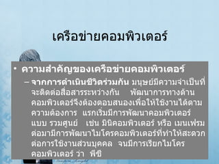 เครือข่ายคอมพิวเตอร์ ความสำคัญของเครือข่ายคอมพิวเตอร์ จากการดำเนินชีวิตร่วมกัน   มนุษย์มีความจำเป็นที่จะติดต่อสื่อสารระหว่างกัน      พัฒนาการทางด้านคอมพิวเตอร์จึงต้องตอบสนองเพื่อให้ใช้งานได้ตามความต้องการ    แรกเริ่มมีการพัฒนาคอมพิวเตอร์แบบ รวมศูนย์     เช่น มินิคอมพิวเตอร์ หรือ เมนเฟรม   ต่อมามีการพัฒนาไมโครคอมพิวเตอร์ที่ทำให้สะดวกต่อการใช้งานส่วนบุคคล    จนมีการเรียกไมโครคอมพิวเตอร์ ว่า    พีซี  