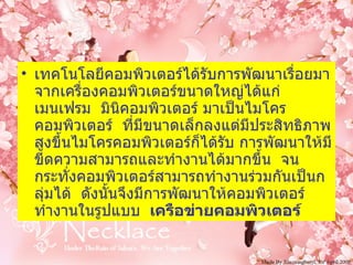 เทคโนโลยีคอมพิวเตอร์ได้รับการพัฒนาเรื่อยมาจากเครื่องคอมพิวเตอร์ขนาดใหญ่ได้แก่ เมนเฟรม    มินิคอมพิวเตอร์ มาเป็นไมโครคอมพิวเตอร์    ที่มีขนาดเล็กลงแต่มีประสิทธิภาพสูงขึ้นไมโครคอมพิวเตอร์ก็ได้รับ การพัฒนาให้มีขีดความสามารถและทำงานได้มากขึ้น    จนกระทั่งคอมพิวเตอร์สามารถทำงานร่วมกันเป็นกลุ่มได้    ดังนั้นจึงมีการพัฒนาให้คอมพิวเตอร์ทำงานในรูปแบบ     เครือข่ายคอมพิวเตอร์   